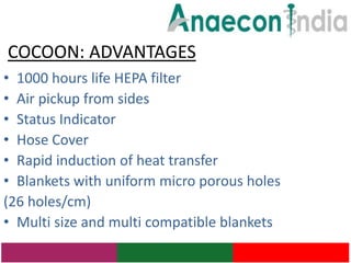 COCOON: ADVANTAGES
• 1000 hours life HEPA filter
• Air pickup from sides
• Status Indicator
• Hose Cover
• Rapid induction of heat transfer
• Blankets with uniform micro porous holes
(26 holes/cm)
• Multi size and multi compatible blankets
 