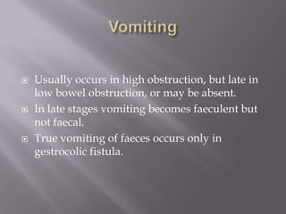  Usually occurs in high obstruction, but late in
low bowel obstruction, or may be absent.
 In late stages vomiting becomes faeculent but
not faecal.
 True vomiting of faeces occurs only in
gestrocolic fistula.
 