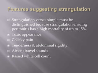  Strangulation verses simple must be
distinguished because strangulation ensuing
peritonitis has a high mortality of up to 15%.
 Toxic appearance
 Colicky pain
 Tenderness & abdominal rigidity
 Absent bowel sounds
 Raised white cell count
 