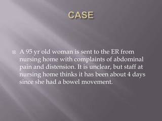  A 95 yr old woman is sent to the ER from
nursing home with complaints of abdominal
pain and distension. It is unclear, but staff at
nursing home thinks it has been about 4 days
since she had a bowel movement.
 