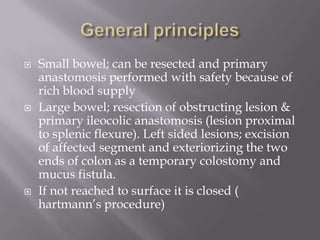  Small bowel; can be resected and primary
anastomosis performed with safety because of
rich blood supply
 Large bowel; resection of obstructing lesion &
primary ileocolic anastomosis (lesion proximal
to splenic flexure). Left sided lesions; excision
of affected segment and exteriorizing the two
ends of colon as a temporary colostomy and
mucus fistula.
 If not reached to surface it is closed (
hartmann’s procedure)
 
