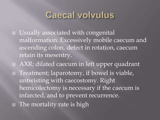  Usually associated with congenital
malformation. Excessively mobile caecum and
ascending colon, defect in rotation, caecum
retain its mesentry.
 AXR; dilated caecum in left upper quadrant
 Treatment; laparotomy, if bowel is viable,
untwisting with caecostomy. Right
hemicolectomy is necessary if the caecum is
infarcted, and to prevent recurrence.
 The mortality rate is high
 