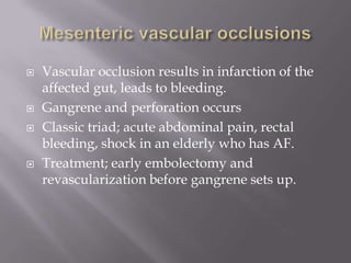  Vascular occlusion results in infarction of the
affected gut, leads to bleeding.
 Gangrene and perforation occurs
 Classic triad; acute abdominal pain, rectal
bleeding, shock in an elderly who has AF.
 Treatment; early embolectomy and
revascularization before gangrene sets up.
 