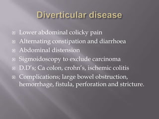  Lower abdominal colicky pain
 Alternating constipation and diarrhoea
 Abdominal distension
 Sigmoidoscopy to exclude carcinoma
 D.D’s; Ca colon, crohn’s, ischemic colitis
 Complications; large bowel obstruction,
hemorrhage, fistula, perforation and stricture.
 
