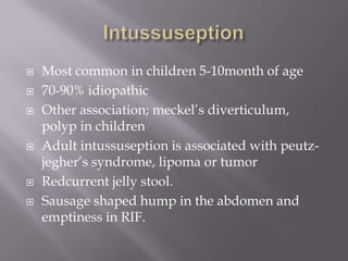  Most common in children 5-10month of age
 70-90% idiopathic
 Other association; meckel’s diverticulum,
polyp in children
 Adult intussuseption is associated with peutz-
jegher’s syndrome, lipoma or tumor
 Redcurrent jelly stool.
 Sausage shaped hump in the abdomen and
emptiness in RIF.
 