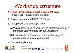 Workshop structure
1. Short introduction of participants (20 min)
(1 sentence + expectations on card)
2. Project summary of PATIENT (20 min)
3. Group work (4-5 people) (30 min)
A) Which challenges do you see for implementation of a
handover study module at your university?
B) How would you face/resolve those challenges?
presentation of group work results
4. Discussion (20 min)
 