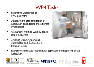 WP4 Tasks
• Integrating Outcomes of
WP2 and WP3
• Development Standardization of
curriculum considering the different
environment
• Assessment method with evidence-
based outcomes
• Creating a training concept
transferable and applicable in
different settings
• Interprofessional and intercultural aspects in development of the
curriculum
 
