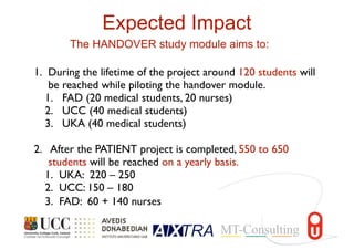 1. During the lifetime of the project around 120 students will
be reached while piloting the handover module.
1. FAD (20 medical students, 20 nurses)
2. UCC (40 medical students)
3. UKA (40 medical students)
2. After the PATIENT project is completed, 550 to 650
students will be reached on a yearly basis.
1. UKA: 220 – 250
2. UCC: 150 – 180
3. FAD: 60 + 140 nurses
Expected Impact
The HANDOVER study module aims to:
 