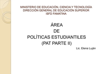 MINISTERIO DE EDUCACIÓN, CIENCIA Y TECNOLOGÍA
  DIRECCIÓN GENERAL DE EDUCACIÓN SUPERIOR
                ISFD FAMATINA



              ÁREA
                DE
    POLÍTICAS ESTUDIANTILES
          (PAT PARTE II)
                                   Lic. Elena Luján
 