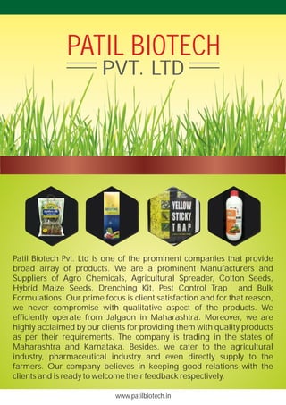 www.patilbiotech.in
Patil Biotech Pvt. Ltd is one of the prominent companies that provide
broad array of products. We are a prominent Manufacturers and
Suppliers of Agro Chemicals, Agricultural Spreader, Cotton Seeds,
Hybrid Maize Seeds, Drenching Kit, Pest Control Trap and Bulk
Formulations. Our prime focus is client satisfaction and for that reason,
we never compromise with qualitative aspect of the products. We
efficiently operate from Jalgaon in Maharashtra. Moreover, we are
highly acclaimed by our clients for providing them with quality products
as per their requirements. The company is trading in the states of
Maharashtra and Karnataka. Besides, we cater to the agricultural
industry, pharmaceutical industry and even directly supply to the
farmers. Our company believes in keeping good relations with the
clients and is ready to welcome their feedback respectively.
PATIL BIOTECH
PVT. LTD
 