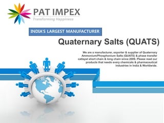 We are a manufacturer, exporter & supplier of Quaternary
Ammonium/Phosphonium Salts (QUATS) & phase transfer
catlayst short chain & long chain since 2009. Please read our
products that needs every chemicals & pharmaceutical
industries in India & Worldwide.
Quaternary Salts (QUATS)
INDIA’S LARGEST MANUFACTURER
 