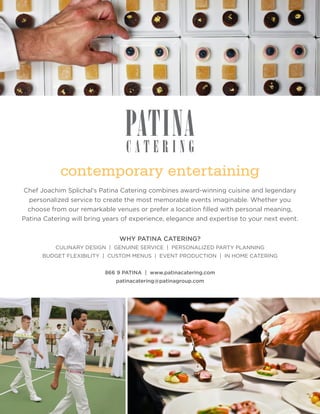 contemporary entertaining
Chef Joachim Splichal’s Patina Catering combines award-winning cuisine and legendary
  personalized service to create the most memorable events imaginable. Whether you
 choose from our remarkable venues or prefer a location filled with personal meaning,
Patina Catering will bring years of experience, elegance and expertise to your next event.


                               WHY PATINA CATERING?
          CULINARY DESIGN | GENUINE SERVICE | PERSONALIZED PARTY PLANNING
      BUDGET FLEXIBILITY | CUSTOM MENUS | EVENT PRODUCTION | IN HOME CATERING


                           866 9 PATINA | www.patinacatering.com
                              patinacatering@patinagroup.com
 