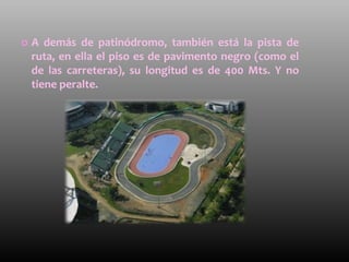    A demás de patinódromo, también está la pista de
    ruta, en ella el piso es de pavimento negro (como el
    de las carreteras), su longitud es de 400 Mts. Y no
    tiene peralte.
 