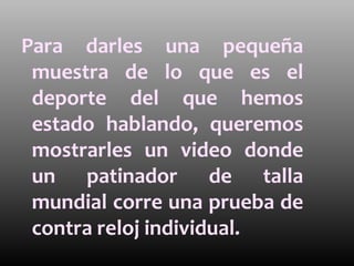 Para darles una pequeña
 muestra de lo que es el
 deporte del que hemos
 estado hablando, queremos
 mostrarles un video donde
 un patinador de talla
 mundial corre una prueba de
 contra reloj individual.
 
