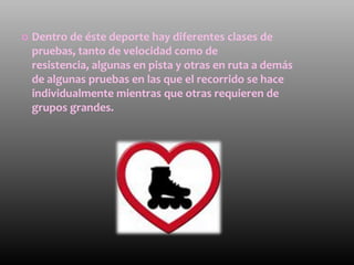    Dentro de éste deporte hay diferentes clases de
    pruebas, tanto de velocidad como de
    resistencia, algunas en pista y otras en ruta a demás
    de algunas pruebas en las que el recorrido se hace
    individualmente mientras que otras requieren de
    grupos grandes.
 