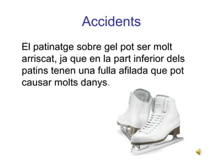 Accidents
El patinatge sobre gel pot ser molt
arriscat, ja que en la part inferior dels
patins tenen una fulla afilada que pot
causar molts danys.
 