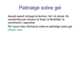 Patinatge sobre gel
Aquest esport conjuga la tècnica, l’art i la dança. Es
caracteritza per requerir la força, la flexibilitat, la
coordinació i seguretat.
Per veure més informació sobre el patinatge sobre gel,
cliqueu aquí.
 