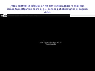 Atrau sobretot la dificultat en els girs i salts sumats al perill que
comporta realitzar-los sobre el gel, com es pot observar en el següent
                                  vídeo.
 