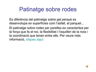 Patinatge sobre rodes
Es diferència del patinatge sobre gel perquè es
desenvolupa en superfícies com l’asfalt, el parquet...
El patinatge sobre rodes per parelles es caracteritza per
la força que fa el noi, la flexibilitat i l’equilibri de la noia i
la coordinació que tenen entre ells. Per veure més
informació, cliqueu aquí.
 