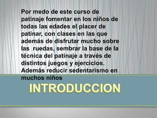 Por medo de este curso de
patinaje fomentar en los niños de
todas las edades el placer de
patinar, con clases en las que
además de disfrutar mucho sobre
las ruedas, sembrar la base de la
técnica del patinaje a través de
distintos juegos y ejercicios.
Además reducir sedentarismo en
muchos niños
 