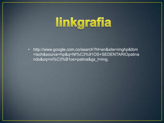 • http://www.google.com.co/search?hl=en&site=imghp&tbm
  =isch&source=hp&q=NI%C3%91OS+SEDENTARIOpatina
  ndo&oq=ni%C3%B1os+patina&gs_l=img.
 