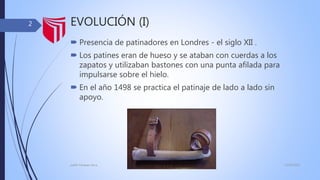 EVOLUCIÓN (I)
 Presencia de patinadores en Londres - el siglo XII .
 Los patines eran de hueso y se ataban con cuerdas a los
zapatos y utilizaban bastones con una punta afilada para
impulsarse sobre el hielo.
 En el año 1498 se practica el patinaje de lado a lado sin
apoyo.
13/02/2016judith Vasquez alcca
2
 