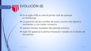 EVOLUCIÓN (II)
 En el siglo XVIII se creó el primer club de patinaje
en Edinburgo.
 La aparición de las cuchillas de acero, mucho más ligeras y
resistentes, y con mayor curvatura.
 Jackson Haines, fundador del patinaje artístico.
 Siglo XX apareció la última innovación notable en el diseño de
los patines
13/02/2016judith Vasquez alcca
3
 