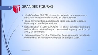GRANDES FIGURAS
 Ulrich Salchow (SUECO) - inventó el salto del mismo nombre y
ganó los campeonatos del mundo en diez ocasiones.
 Sonia Henie también popularizó la típica falda corta y patines
blancos que usan las patinadoras.
 Richard Button (EEUU y CANADA) - el primer patinador que logró
realizar el axel doble,salto que cuenta con dos giros y medio en el
aire, y un salto triple.
 británicos Jayne Torvill y Christopher Dean ganaron la medalla de
oro de danza en losJuegos Olímpicos de Sarajevo (1984)
13/02/2016judith Vasquez alcca
4
 