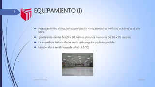 EQUIPAMIENTO (I)
 Pistas de baile, cualquier superficie de hielo, natural o artificial, cubierta o al aire
libre.
 preferentemente de 60 x 30 metros y nunca menores de 56 x 26 metros.
 La superficie helada debe ser lo más regular y plana posible.
 temperatura relativamente alta (-5.5 °C)
13/02/2016judith Vasquez alcca
5
 