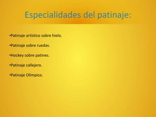Especialidades del patinaje:
•Patinaje artístico sobre hielo.
•Patinaje sobre ruedas.
•Hockey sobre patines.
•Patinaje callejero.
•Patinaje Olímpico.
 