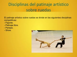 Disciplinas del patinaje artístico
sobre ruedas
El patinaje artístico sobre ruedas se divide en las siguientes disciplinas
competitivas:
- Figuras.
- Patinaje libre.
- Parejas.
- Show.
 