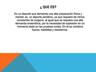 ¿ QUE ES?
Es un deporte que demanda una alta preparación física y
mental; es un deporte aeróbico, ya que requiere de ritmos
constantes de oxígeno, al igual que se requiere una alta
demanda anaeróbica, por la necesidad de explosión en un
momento dado en las pruebas cortas. En él se combina
fuerza, habilidad y resistencia.
 