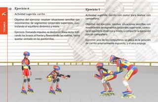 10   Ejercicio 6                                                    Ejercicio 7
               Actividad sugerida: carrito.                                   Actividad sugerida: carrito con motor para realizar con
               Objetivo del ejercicio: resolver situaciones sencillas con     compañero.
               movimientos de segmentos corporales superiores, con-
técnica




                                                                              Objetivo del ejercicio: resolver situaciones sencillas con
               trolando el equilibrio dinámico y mixto.                       movimientos de segmentos corporales superiores, contro-
               Ejercicio: Tomando impulso, se desliza en línea recta, esti-   lar el equilibrio dinámico y mixto, y compartir la ejecución
               rando los brazos al frente y flexionando las rodillas, hasta   con un compañero.
               quedar sentado en las pantorrillas.                            Ejercicio: uno de los compañeros se ubica en la posición
                                                                              de carrito anteriormente expuesta, y el otro empuja.
 