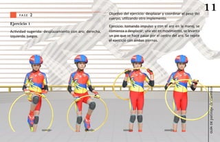 fase   2                                          Objetivo del ejercicio: desplazar y coordinar el peso del
                                                                                                                   11
                                                       cuerpo, utilizando otro implemento.
Ejercicio 1
                                                       Ejercicio: tomando impulso y con el aro en la mano, se
Actividad sugerida: desplazamiento con aro; derecha,   comienza a desplazar; una vez en movimiento, se levanta
izquierda, juegos.                                     un pie que se hace pasar por el centro del aro. Se repite
                                                       el ejercicio con ambas piernas.




                                                                                                                   patinaje de carreras
                                                                                                                       guía de
 