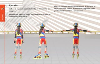 12   Ejercicio 2
                                                                             Ejercicio: tomando impulso desde 5 metros de distancia, se
               Actividad sugerida: desplazamiento en línea recta con         dejan deslizar los patines, manteniendo las piernas rectas
               dos pies.                                                     y extendiendo los brazos a los costados.

               Objetivo del ejercicio: dirigir los patines con los pies en
técnica




               línea recta y desplazarse.
 