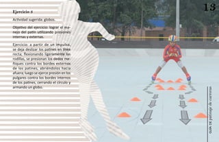 Ejercicio 3
                                         13
Actividad sugerida: globos.
Objetivo del ejercicio: lograr el ma-
nejo del patín utilizando presiones
internas y externas.
Ejercicio: a partir de un impulso,
se deja deslizar los patines en línea
recta; flexionando ligeramente las
rodillas, se presionan los dedos me-
ñiques contra los bordes externos
de los patines, abriéndolos hacia
afuera; luego se ejerce presión en los
pulgares contra los bordes internos
de los patines, cerrando el círculo y
armando un globo.




                                         patinaje de carreras
                                             guía de
 