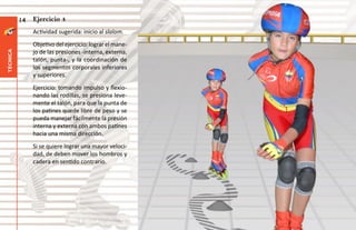 14   Ejercicio 4
               Actividad sugerida: inicio al slalom.
               Objetivo del ejercicio: lograr el mane-
               jo de las presiones -interna, externa,
técnica




               talón, punta-, y la coordinación de
               los segmentos corporales inferiores
               y superiores.
               Ejercicio: tomando impulso y flexio-
               nando las rodillas, se presiona leve-
               mente el talón, para que la punta de
               los patines quede libre de peso y se
               pueda manejar fácilmente la presión
               interna y externa con ambos patines
               hacia una misma dirección.
               Si se quiere lograr una mayor veloci-
               dad, de deben mover los hombros y
               cadera en sentido contrario.
 