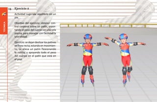 16   Ejercicio 2
               Actividad sugerida: equilibrio en un
               pie.
               Objetivo del ejercicio: obtener con-
técnica




               trol corporal sobre un patín, sopor-
               tando el peso del cuerpo en una sola
               pierna, para manejar con facilidad la
               lateralidad.
               Ejercicio: se dejan deslizar los patines
               en línea recta; estando en movimien-
               to, se eleva un patín flexionando
               la rodilla, y apoyando todo el peso
               del cuerpo en el patín que está en
               el piso.
 
