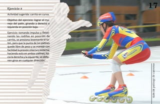 Ejercicio 3
                                           17
Actividad sugerida: carrito en curva.
Objetivo del ejercicio: lograr el ma-
nejo del patín, girando a derecha e
izquierda en posición baja.
Ejercicio: tomando impulso y flexio-
nando las rodillas en posición de
carrito, se presiona levemente el ta-
lón, para que la punta de los patines
quede libre de peso y se maneje con
facilidad la presión interna y externa;
haciendo esto en ambos patines, ha-
cia la derecha y la izquierda, se obtie-
nen giros en cualquier dirección.




                                           patinaje de carreras
                                               guía de
 