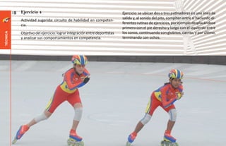 18   Ejercicio 4                                                    Ejercicio: se ubican dos o tres patinadores en una línea de
                                                                              salida y, al sonido del pito, compiten entre sí haciendo di-
               Actividad sugerida: circuito de habilidad en competen-
                                                                              ferentes rutinas de ejercicios, por ejemplo desplazándose
               cia.
                                                                              primero con el pie derecho y luego con el izquierdo entre
               Objetivo del ejercicio: lograr integración entre deportistas   los conos, continuando con globitos, carrito, y por último,
técnica




               y analizar sus comportamientos en competencia.                 terminando con ochos.
 