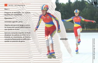nivel intermedio
                                            19
fase 1
Preparar al patinador con nuevas
acciones de movimiento.

Ejercicio 1
Actividad sugerida: garza.
Objetivo del ejercicio: dirigir y contro-
lar el peso del cuerpo sobre la pierna
que queda en el piso.
Ejercicio: tomando impulso, se dejan
desplazar los patines en línea recta.
Estando en movimiento, se levanta
una pierna flexionando la rodilla, para




                                            patinaje de carreras
quedar en posición de garza.




                                                guía de
 