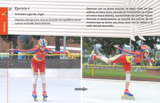 20   Ejercicio 2                                                    Ejercicio: con un breve impulso, se dejan rodar los dos
                                                                              patines en línea recta; estando en movimiento, se inclina
               Actividad sugerida: ángel.                                     el tronco hacia delante, manteniendo las piernas rectas.
               Objetivo del ejercicio: buscar el punto de equilibrio con el   Durante el deslizamiento se levanta una pierna, de tal
               cuerpo inclinado hacia delante.                                manera que se forme una línea recta con la cabeza y el
técnica




                                                                              talón del pie levantado.
 