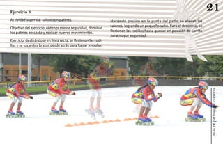 Ejercicio 3
                                                                                                                              21
Actividad sugerida: saltos con patines.                          Haciendo presión en la punta del patín, se elevan los
Objetivo del ejercicio: obtener mayor seguridad, dominar         talones, logrando un pequeño salto. Para el descenso, se
los patines en caída y realizar nuevos movimientos.              flexionan las rodillas hasta quedar en posición de carrito
                                                                 para mayor seguridad.
Ejercicio: deslizándose en línea recta, se flexionan las rodi-
llas y se sacan los brazos desde atrás para lograr impulso.




                                                                                                                              patinaje de carreras
                                                                                                                                  guía de
 