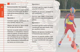 fase   2                           Ejercicio 2
          22
               Estructuración viso manual               Actividad sugerida: juegos de pelota
                                                        con el pie en patines.
               Lograr que el deportista experimente
               y asocie una combinación de dificul-     Objetivo del ejercicio: coordinar los
técnica




               tades de los componentes ojo - mano,     ojos con los pies.
               ojo - pie.
                                                        Ejercicio: Jugar fútbol o llevar la pe-
               Ejercicio 1                              lota entre los conos deslizándose en
                                                        patines.
               Actividad sugerida: lanzamiento de
               aros, bombas, balones, etc.              Ejercicio 3
               Objetivo del ejercicio: lograr coordi-   Actividad sugerida: realizar ejercicios
               nar los ojos con las manos.              coordinando ojos-pies-manos: carri-
                                                        tos, equilibrio, braceo.
               Ejercicio: se puede realizar de forma
               individual, o competitiva. Estando       Objetivo del ejercicio: Coordinar los
               sobre los patines, se lanzan hacia las   componentes ojos-manos-pies.
               manos objetos como aros o pelotas,
               con la finalidad de que el deportista    Ejercicio: En posición estática, reali-
               los alcance antes de que caigan al       zar los movimientos de los ejercicios
               piso, coordinando el movimiento de       ya vistos coordinando ojos, pies y
               las manos con el de los ojos.            manos.
 