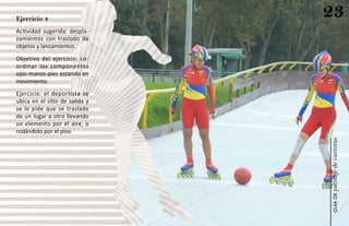 Ejercicio 4
                                23
Actividad sugerida: despla-
zamientos con traslado de
objetos y lanzamientos.
Objetivo del ejercicio: co-
ordinar los componentes
ojos-manos-pies estando en
movimiento.
Ejercicio: el deportista se
ubica en el sitio de salida y
se le pide que se traslade
de un lugar a otro llevando
un elemento por el aire, o
rodándolo por el piso.




                                patinaje de carreras
                                    guía de
 