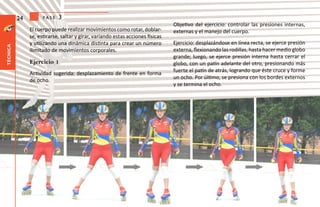 24         fase   3
                                                                                Objetivo del ejercicio: controlar las presiones internas,
               El cuerpo puede realizar movimientos como rotar, doblar-         externas y el manejo del cuerpo.
               se, estirarse, saltar y girar, variando estas acciones físicas
               y utilizando una dinámica distinta para crear un número          Ejercicio: desplazándose en línea recta, se ejerce presión
técnica




               ilimitado de movimientos corporales.                             externa, flexionando las rodillas, hasta hacer medio globo
                                                                                grande; luego, se ejerce presión interna hasta cerrar el
               Ejercicio 1                                                      globo, con un patín adelante del otro, presionando más
                                                                                fuerte el patín de atrás, logrando que éste cruce y forme
               Actividad sugerida: desplazamiento de frente en forma
                                                                                un ocho. Por último, se presiona con los bordes externos
               de ocho.
                                                                                y se termina el ocho.
 