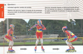 26   Ejercicio 3
               Actividad sugerida: cambios de sentido.                        Ejercicio: tomando impulso, se presiona la punta del pa-
                                                                              tín. Se levantan los talones y, simultáneamente, se gira
               Objetivo del ejercicio: lograr el manejo de las presiones      la cadera, quedando el patinador en posición opuesta a
               de punta y talón, las direcciones adelante y atrás, percibir
técnica




                                                                              la inicial.
               y responder.
 