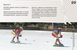 Ejercicio 4
                                                                                                 29
Actividad sugerida: trenzar a la derecha y a     Ejercicio: rodando con velocidad en línea
la izquierda.                                    recta, al llegar a la curva el patinador debe
                                                 sentarse, formando un ángulo de 90 grados
Objetivo del ejercicio: desarrollar un manejo
                                                 con las piernas. Para no perder ni velocidad
técnico del patinaje de velocidad y manejar la
                                                 ni estabilidad, se cruza un patín por encima
lateralidad izquierda - derecha en trenzado.
                                                 del otro tantas veces como pueda, hasta ter-
                                                 minar la curva.




                                                                                                 patinaje de carreras
                                                                                                     guía de
 