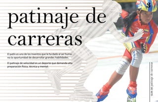 3
patinaje de
carreras
El patín es uno de los inventos que le ha dado al ser huma-
no la oportunidad de desarrollar grandes habilidades.
El patinaje de velocidad es un deporte que demanda alta




                                                              patinaje de carreras
preparación física, técnica y mental.




                                                                  guía de
 