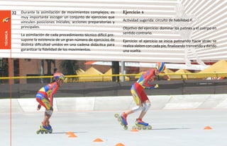 32   Durante la asimilación de movimientos complejos, es         Ejercicio 4
               muy importante escoger un conjunto de ejercicios que
               vinculen posiciones iníciales, acciones preparatorias y     Actividad sugerida: circuito de habilidad II.
               principales.                                                Objetivo del ejercicio: dominar los patines y el cuerpo en
                                                                           sentido contrario.
técnica




               La asimilación de cada procedimiento técnico difícil pre-
               supone la existencia de un gran número de ejercicios de     Ejercicio: el ejercicio se inicia patinando hacia atrás; se
               distinta dificultad unidos en una cadena didáctica para     realiza slalom con cada pie, finalizando trenzando y dando
               garantizar la fidelidad de los movimientos.                 una vuelta.
 